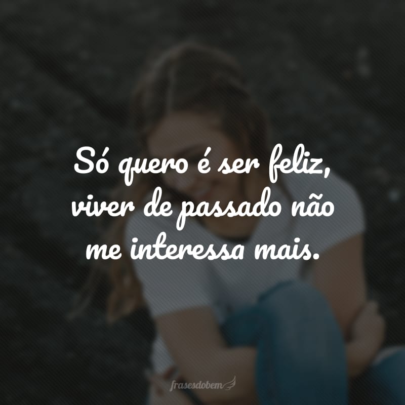 Só quero é ser feliz, viver de passado não me interessa mais.