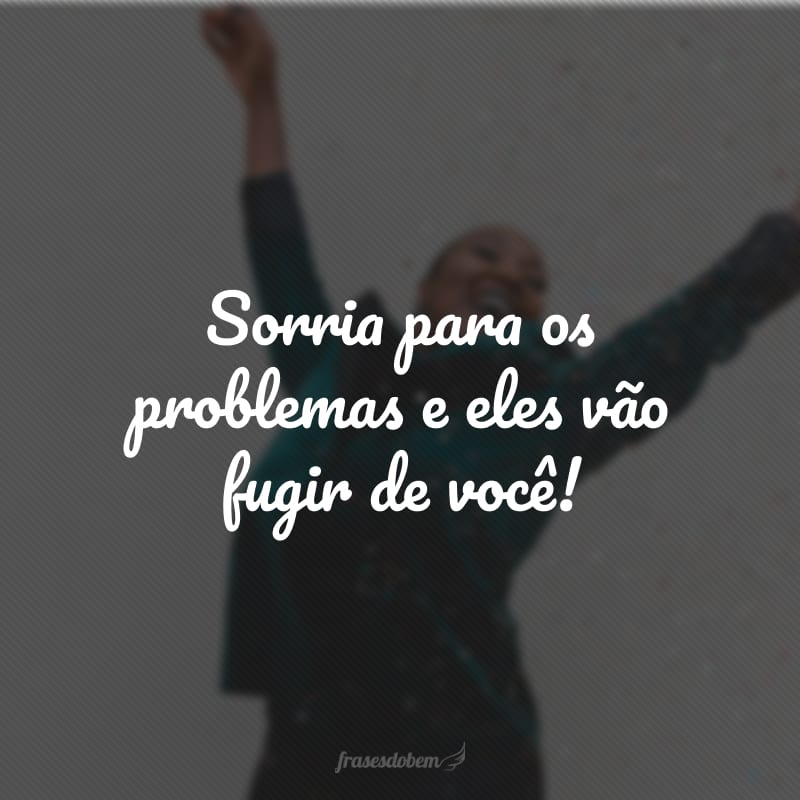 Sorria para os problemas e eles vão fugir de você!