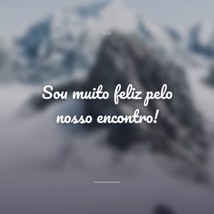 Sou muito feliz pelo nosso encontro!