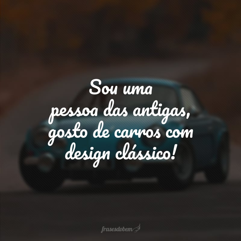 Sou uma pessoa das antigas, gosto de carros com design clássico!