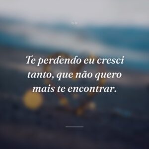 Te perdendo eu cresci tanto, que não quero mais te encontrar.