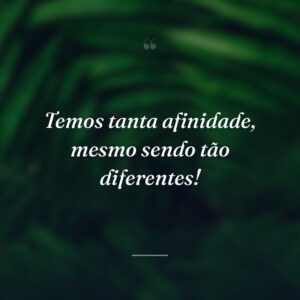 Temos tanta afinidade, mesmo sendo tão diferentes!