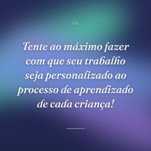 Tente ao máximo fazer com que seu trabalho seja personalizado ao processo de aprendizado de cada criança!