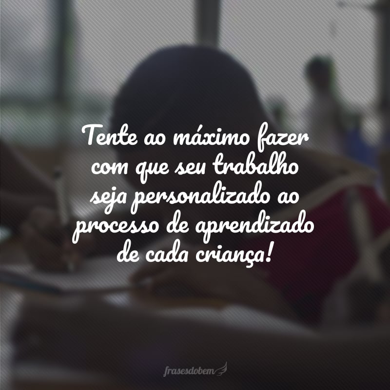 Tente ao máximo fazer com que seu trabalho seja personalizado ao processo de aprendizado de cada criança!