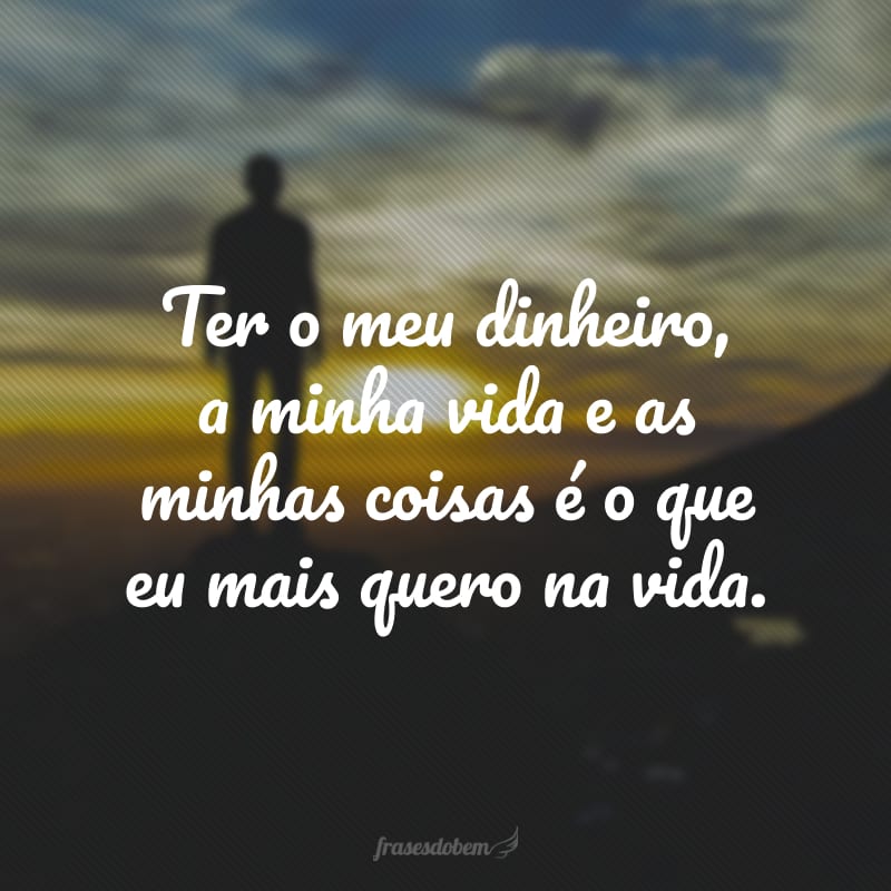 Ter o meu dinheiro, a minha vida e as minhas coisas é o que eu mais quero na vida.