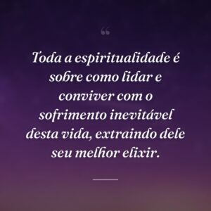 Toda a espiritualidade é sobre como lidar e conviver com o sofrimento inevitável desta vida, extraindo dele seu melhor elixir.
