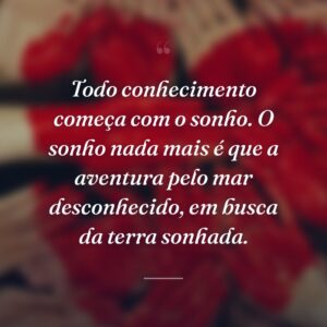Todo conhecimento começa com o sonho. O sonho nada mais é que a aventura pelo mar desconhecido, em busca da terra sonhada.