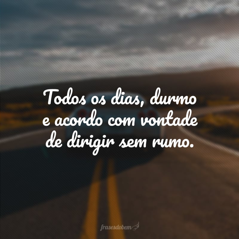 Todos os dias, durmo e acordo com vontade de dirigir sem rumo.