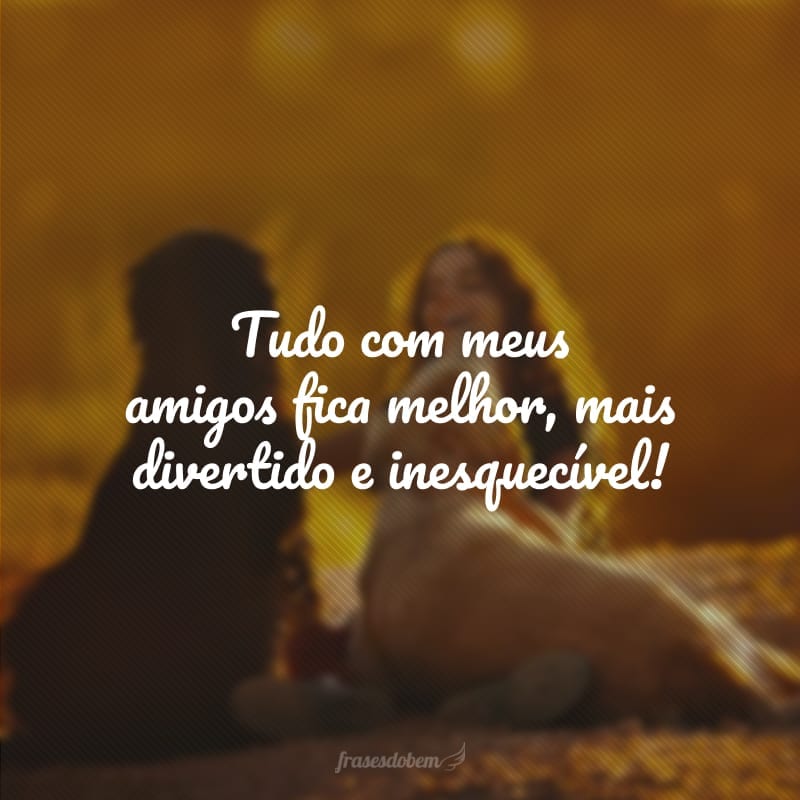 Tudo com meus amigos fica melhor, mais divertido e inesquecível!