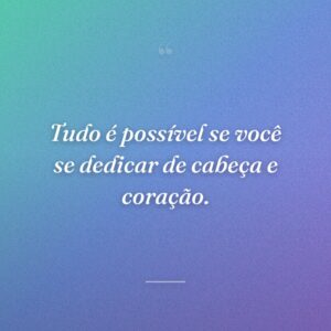 Tudo é possível se você se dedicar de cabeça e coração.
