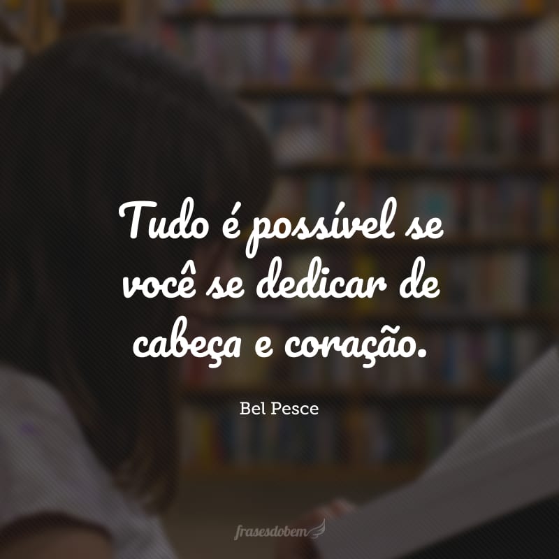 Tudo é possível se você se dedicar de cabeça e coração.