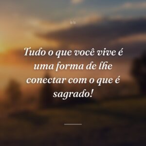 Tudo o que você vive é uma forma de lhe conectar com o que é sagrado!