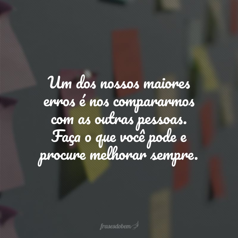 Um dos nossos maiores erros é nos compararmos com as outras pessoas. Faça o que você pode e procure melhorar sempre.