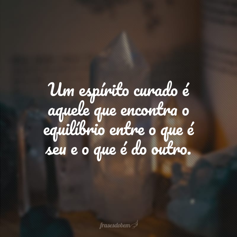 Um espírito curado é aquele que encontra o equilíbrio entre o que é seu e o que é do outro.