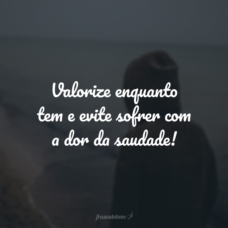 Valorize enquanto tem e evite sofrer com a dor da saudade!