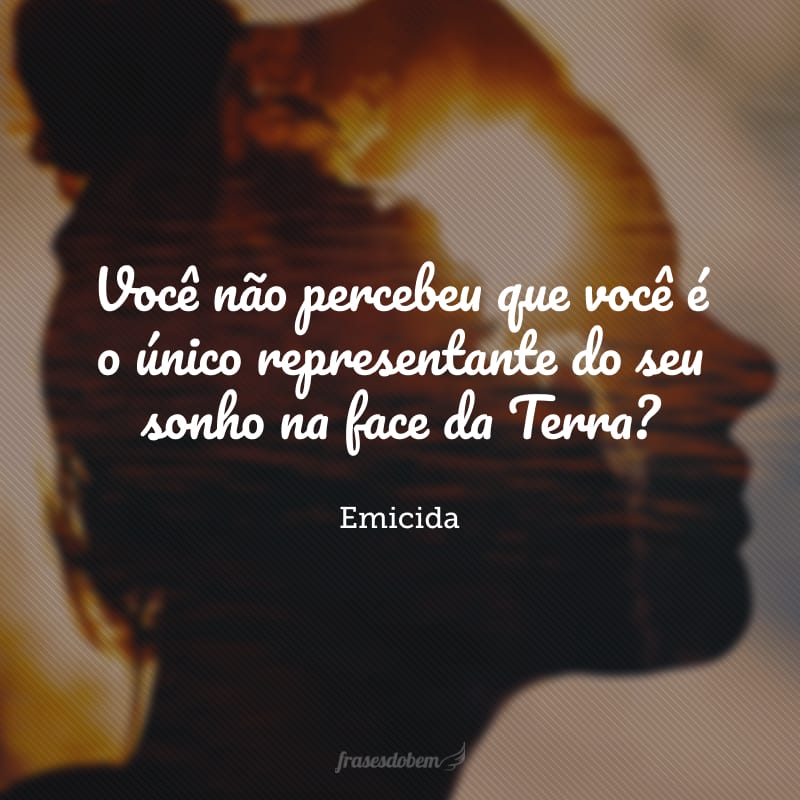 Você não percebeu que você é o único representante do seu sonho na face da Terra?