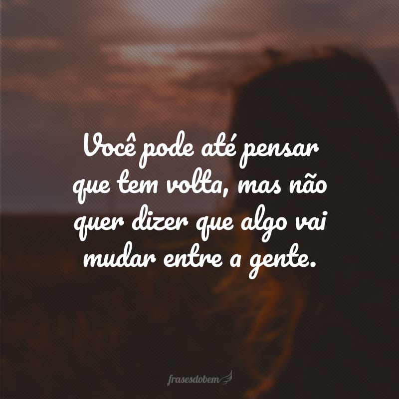 Você pode até pensar que tem volta, mas não quer dizer que algo vai mudar entre a gente.