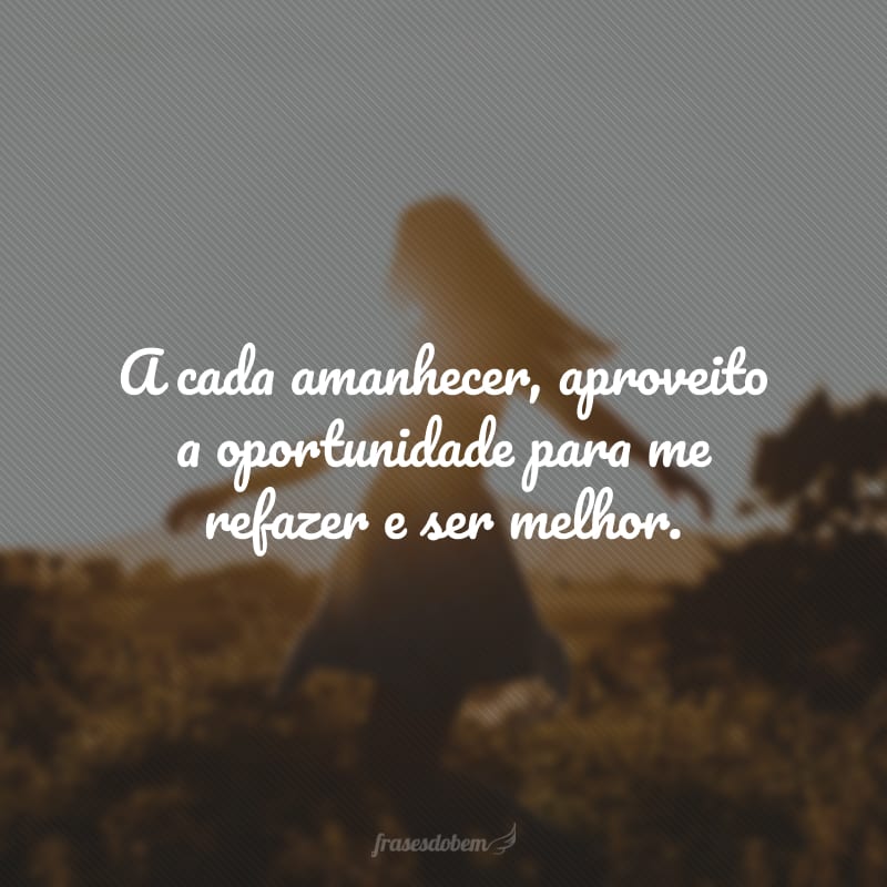 A cada amanhecer, aproveito a oportunidade para me refazer e ser melhor.