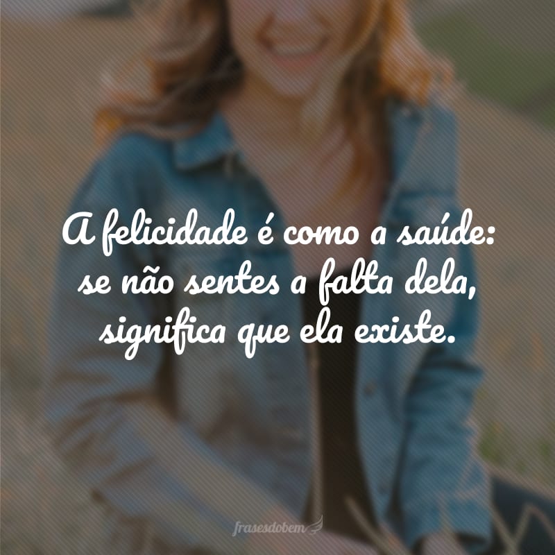 A felicidade é como a saúde: se não sentes a falta dela, significa que ela existe.