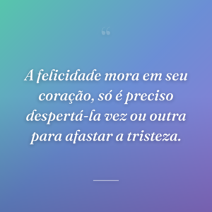 A felicidade mora em seu coração, só é preciso despertá-la vez ou outra para afastar a tristeza.