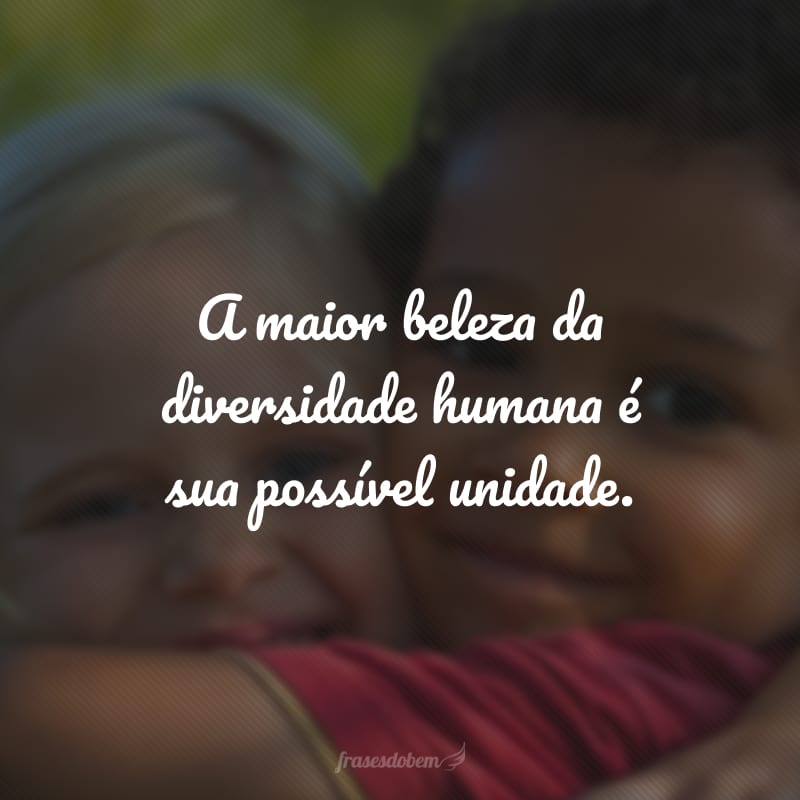 A maior beleza da diversidade humana é sua possível unidade.