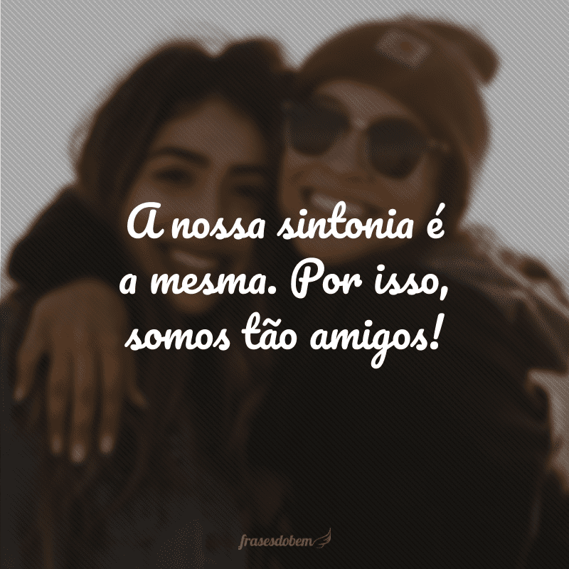 A nossa sintonia é a mesma. Por isso, somos tão amigos!