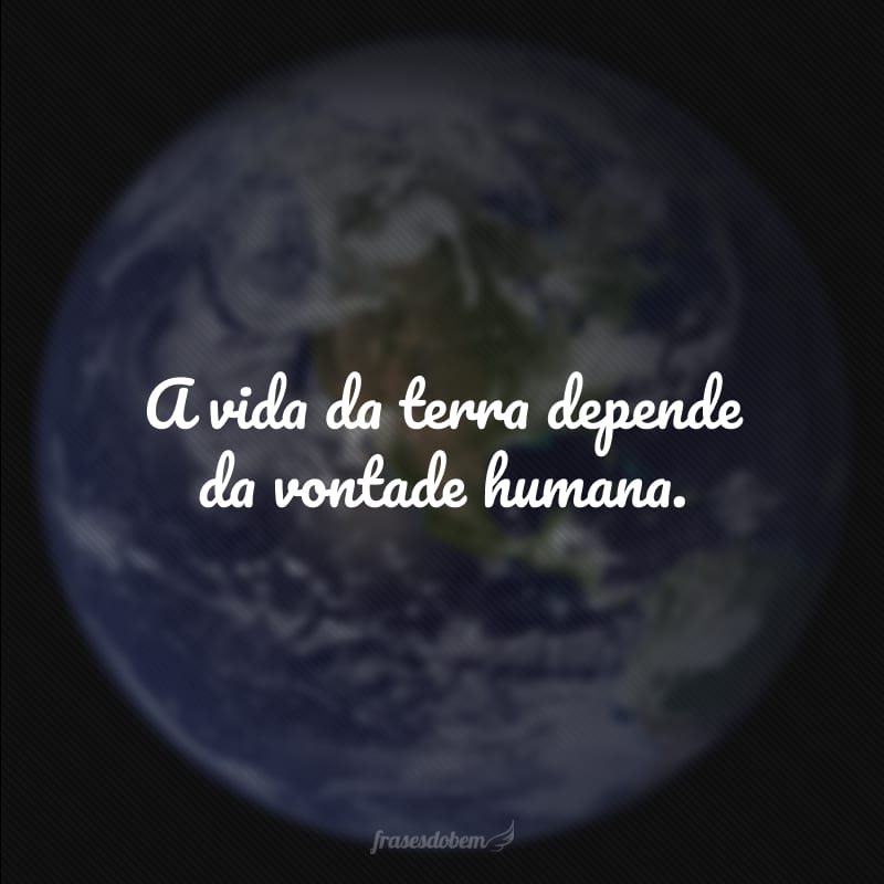 A vida da terra depende da vontade humana.