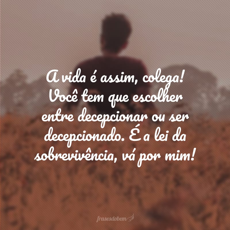 A vida é assim, colega! Você tem que escolher entre decepcionar ou ser decepcionado. É a lei da sobrevivência, vá por mim!