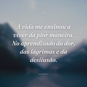 A vida me ensinou a viver da pior maneira. No aprendizado da dor, das lágrimas e da desilusão.