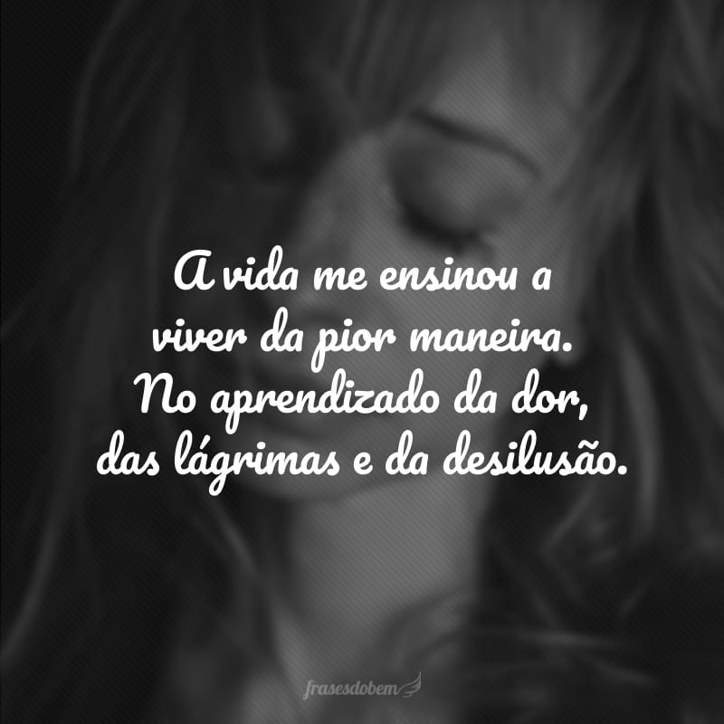 A vida me ensinou a viver da pior maneira. No aprendizado da dor, das lágrimas e da desilusão.