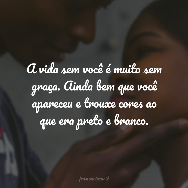 A vida sem você é muito sem graça. Ainda bem que você apareceu e trouxe cores ao que era preto e branco.