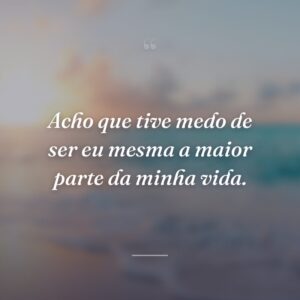 Acho que tive medo de ser eu mesma a maior parte da minha vida.