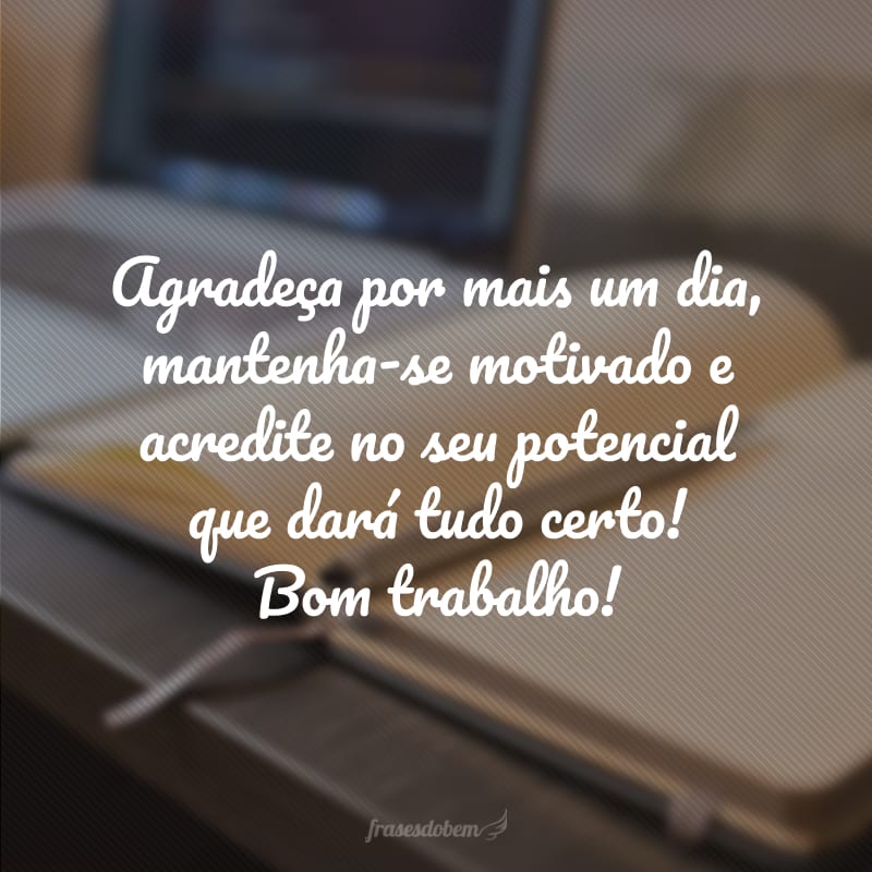 Agradeça por mais um dia, mantenha-se motivado e acredite no seu potencial que dará tudo certo! Bom trabalho!