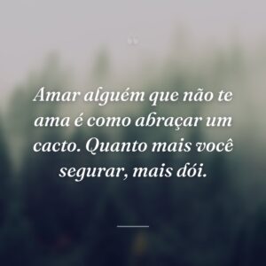 Amar alguém que não te ama é como abraçar um cacto. Quanto mais você segurar, mais dói.