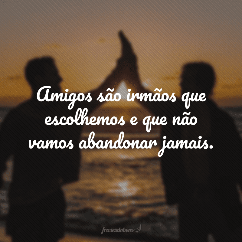 Amigos são irmãos que escolhemos e que não vamos abandonar jamais.