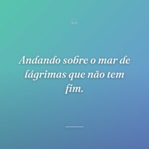 Andando sobre o mar de lágrimas que não tem fim.