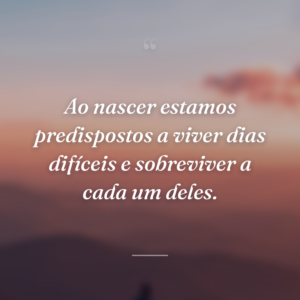 Ao nascer estamos predispostos a viver dias difíceis e sobreviver a cada um deles.