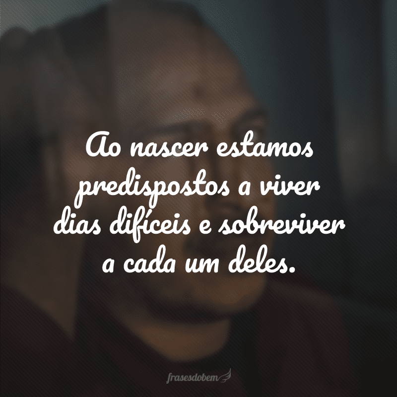 Ao nascer estamos predispostos a viver dias difíceis e sobreviver a cada um deles. 