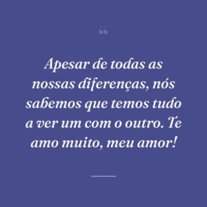 Apesar de todas as nossas diferenças, nós sabemos que temos tudo a ver um com o outro. Te amo muito, meu amor!