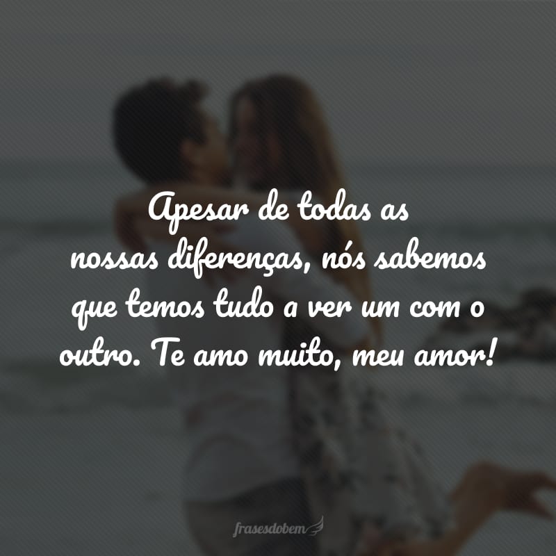 Apesar de todas as nossas diferenças, nós sabemos que temos tudo a ver um com o outro. Te amo muito, meu amor!