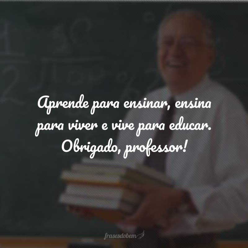 Aprende para ensinar, ensina para viver e vive para educar. Obrigado, professor!