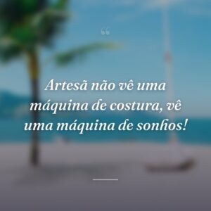 Artesã não vê uma máquina de costura, vê uma máquina de sonhos!