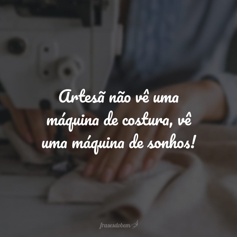 Artesã não vê uma máquina de costura, vê uma máquina de sonhos!