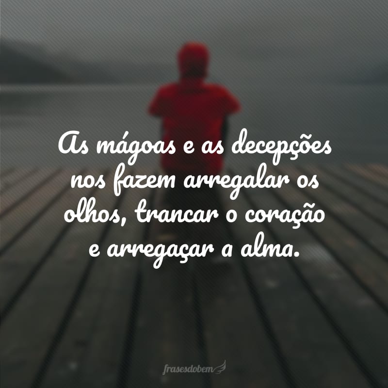 As mágoas e as decepções nos fazem arregalar os olhos, trancar o coração e arregaçar a alma.