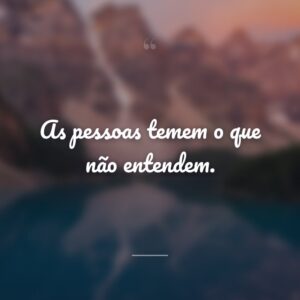 As pessoas temem o que não entendem.