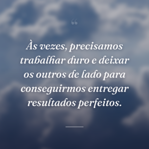 Às vezes, precisamos trabalhar duro e deixar os outros de lado para conseguirmos entregar resultados perfeitos.