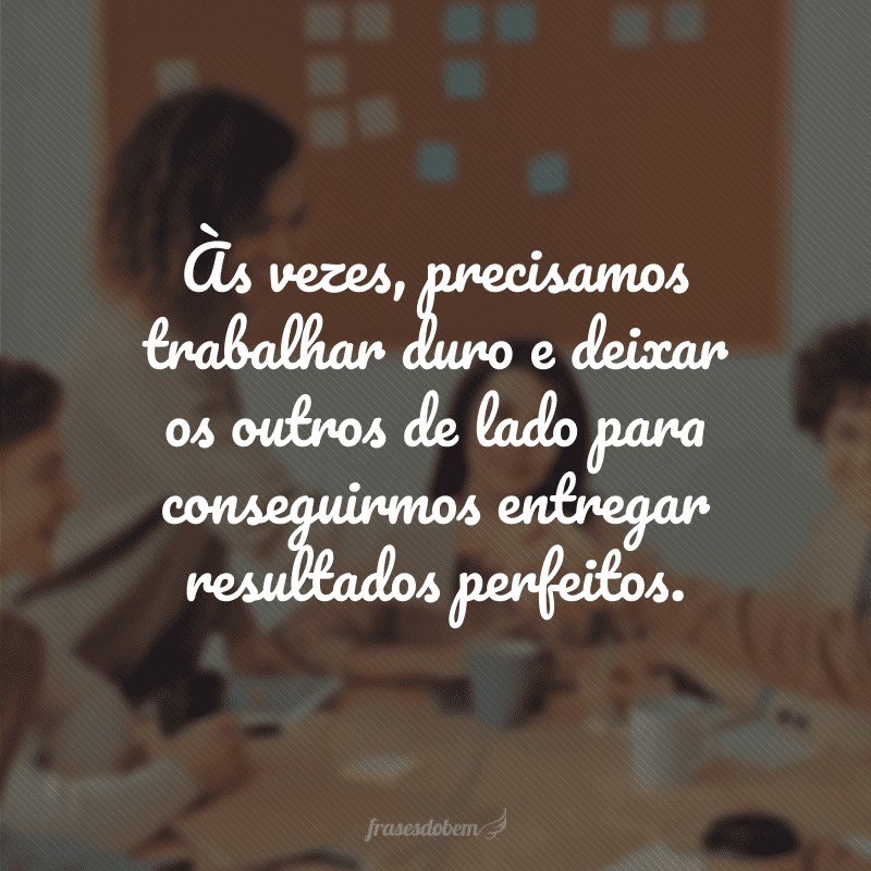 Às vezes, precisamos trabalhar duro e deixar os outros de lado para conseguirmos entregar resultados perfeitos.