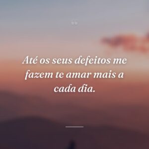 Até os seus defeitos me fazem te amar mais a cada dia.