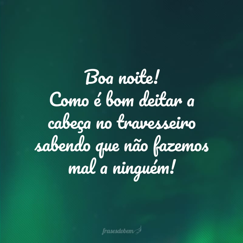 Boa noite! Como é bom deitar a cabeça no travesseiro sabendo que não fazemos mal a ninguém!