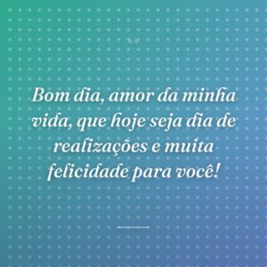 Bom dia, amor da minha vida, que hoje seja dia de realizações e muita felicidade para você!